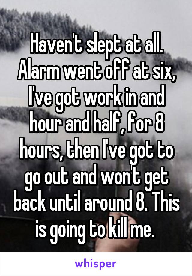 Haven't slept at all. Alarm went off at six, I've got work in and hour and half, for 8 hours, then I've got to go out and won't get back until around 8. This is going to kill me. 