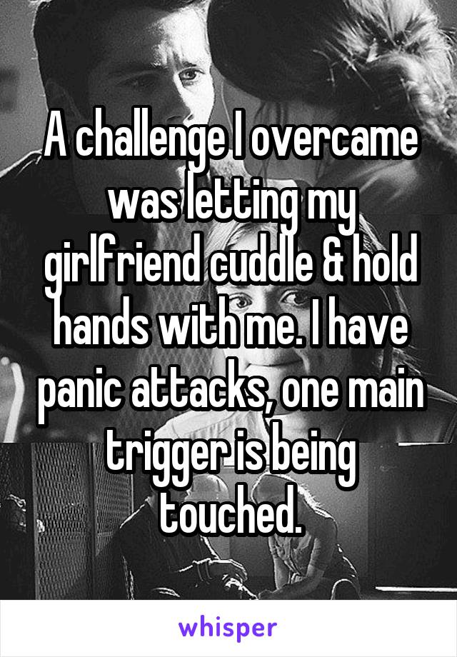 A challenge I overcame was letting my girlfriend cuddle & hold hands with me. I have panic attacks, one main trigger is being touched.