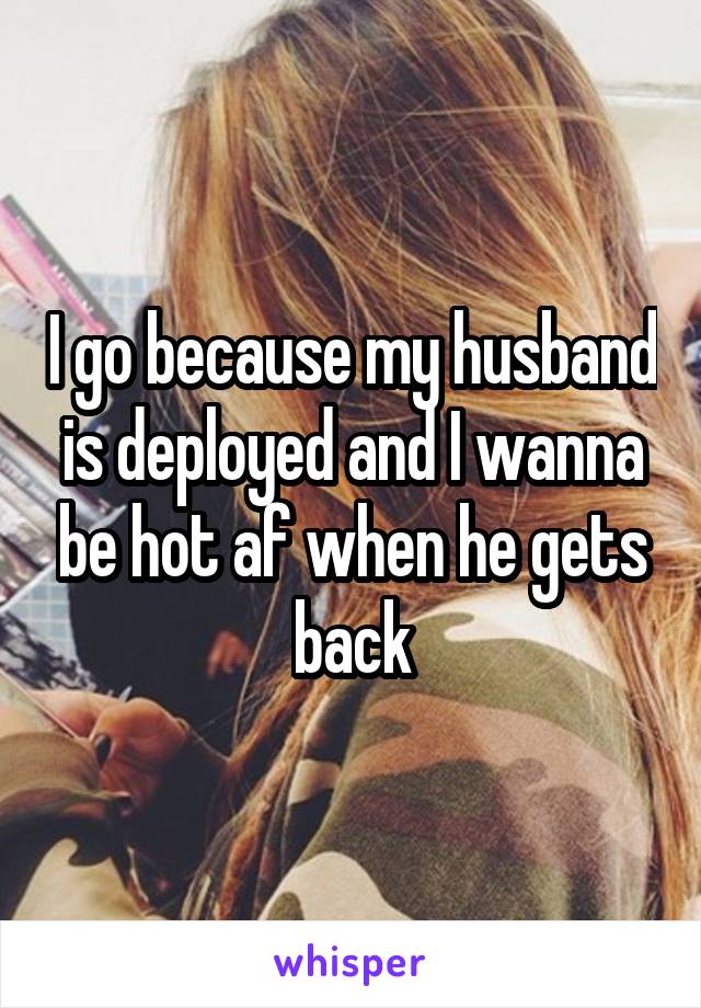 I go because my husband is deployed and I wanna be hot af when he gets back
