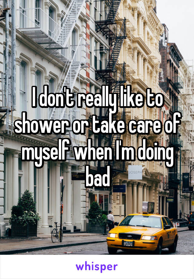 I don't really like to shower or take care of myself when I'm doing bad