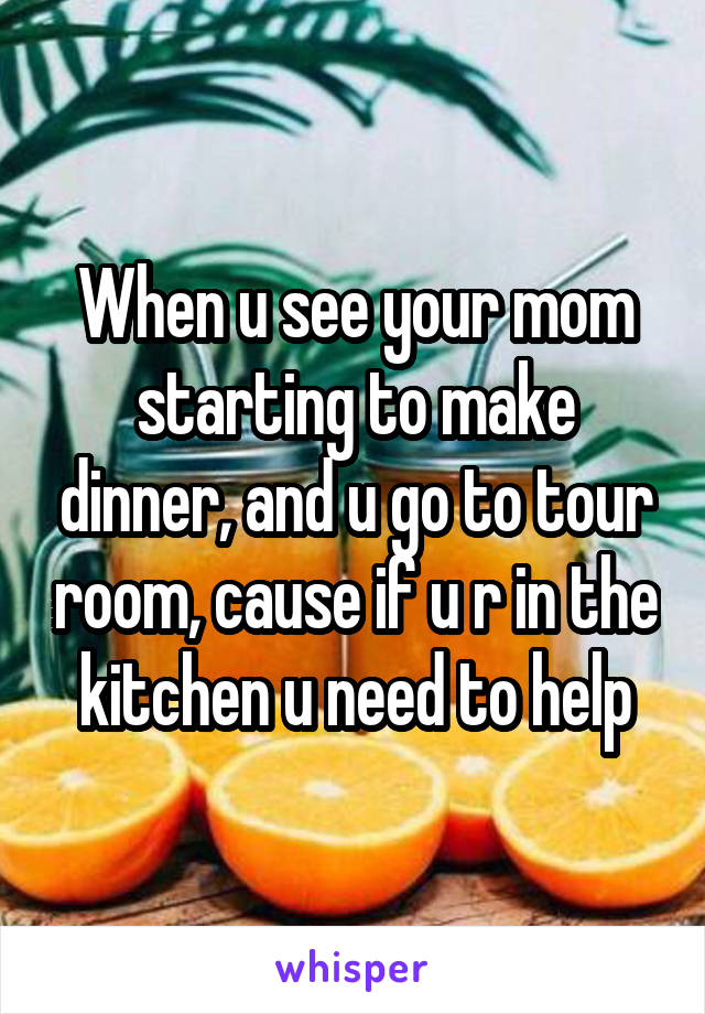 When u see your mom starting to make dinner, and u go to tour room, cause if u r in the kitchen u need to help