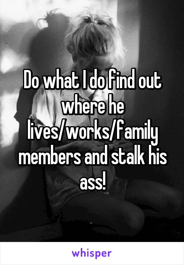 Do what I do find out where he lives/works/family members and stalk his ass!