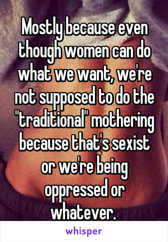 Mostly because even though women can do what we want, we're not supposed to do the "traditional" mothering because that's sexist or we're being oppressed or whatever. 