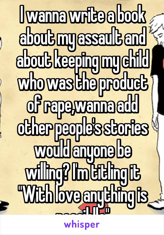 I wanna write a book about my assault and about keeping my child who was the product of rape,wanna add other people's stories would anyone be willing? I'm titling it "With love anything is possiblle"