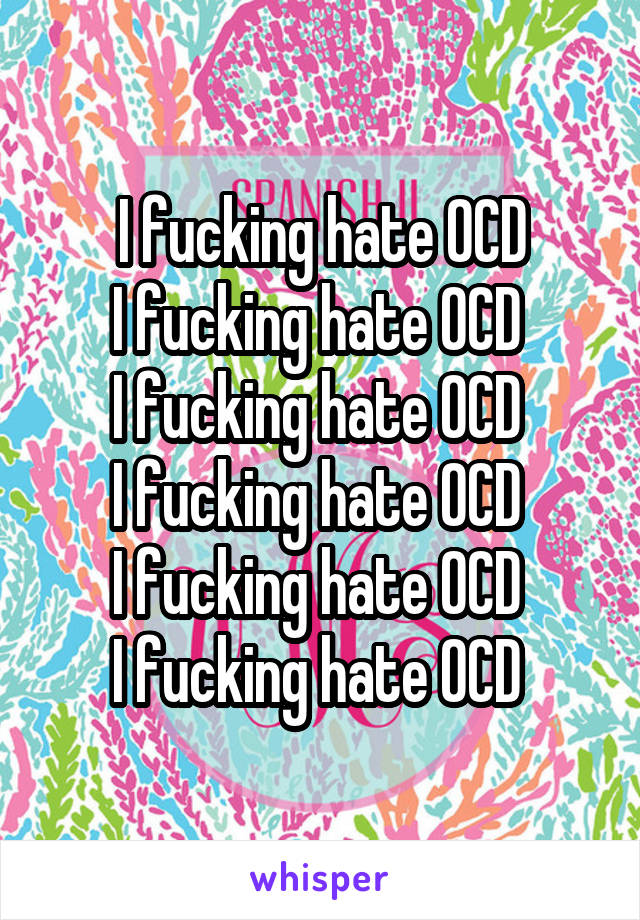 I fucking hate OCD
I fucking hate OCD 
I fucking hate OCD 
I fucking hate OCD 
I fucking hate OCD 
I fucking hate OCD 