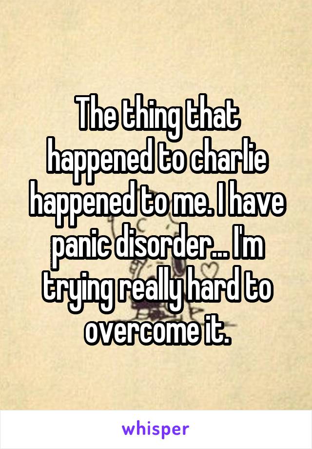 The thing that happened to charlie happened to me. I have panic disorder... I'm trying really hard to overcome it.