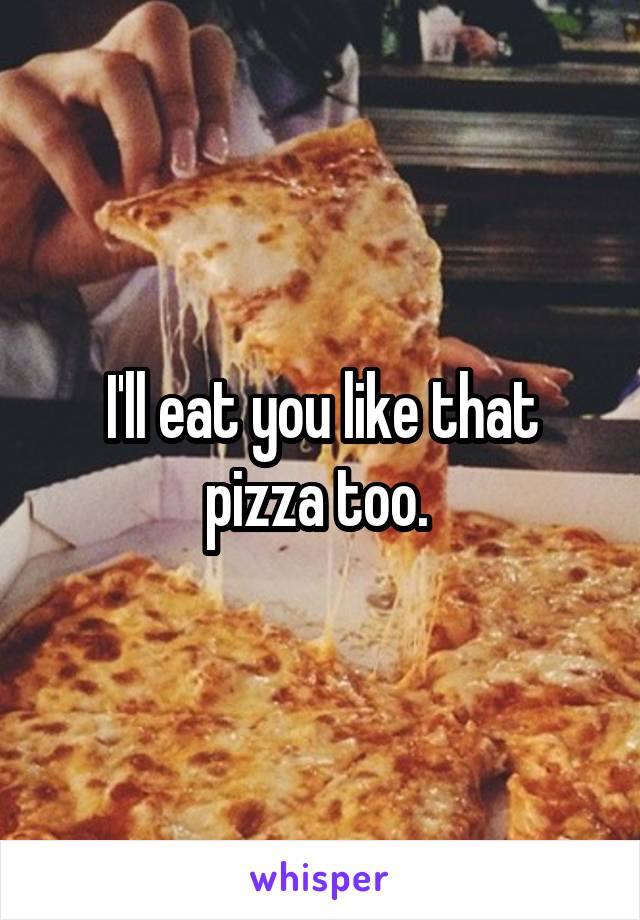 I'll eat you like that pizza too. 