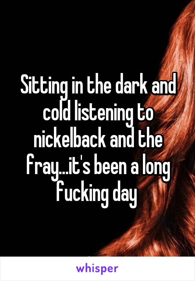 Sitting in the dark and cold listening to nickelback and the fray...it's been a long fucking day 