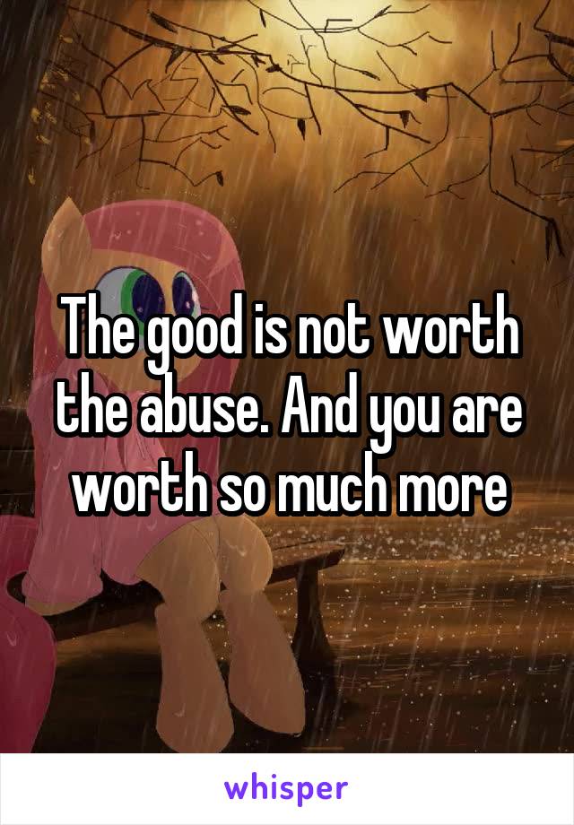 The good is not worth the abuse. And you are worth so much more