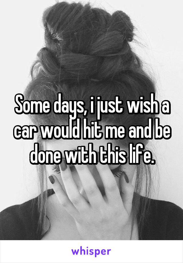 Some days, i just wish a car would hit me and be done with this life.