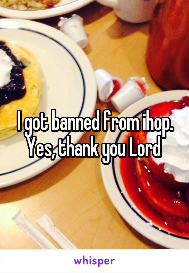 I got banned from ihop. Yes, thank you Lord 