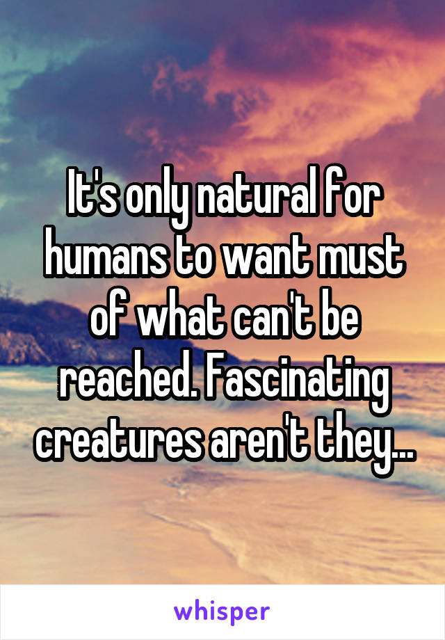 It's only natural for humans to want must of what can't be reached. Fascinating creatures aren't they...