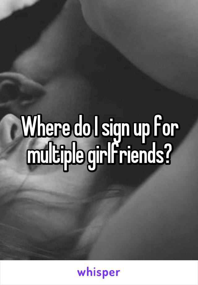 Where do I sign up for multiple girlfriends?