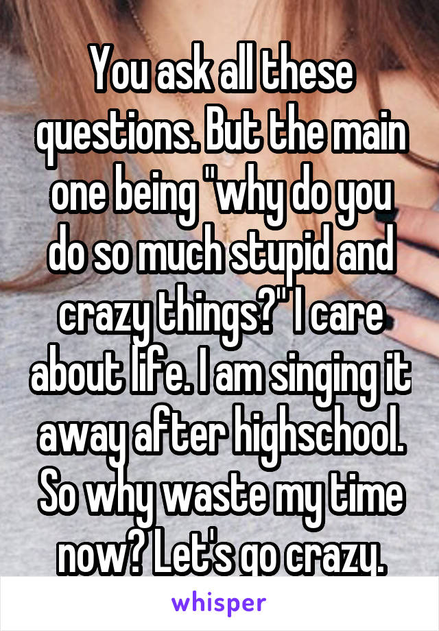 You ask all these questions. But the main one being "why do you do so much stupid and crazy things?" I care about life. I am singing it away after highschool. So why waste my time now? Let's go crazy.