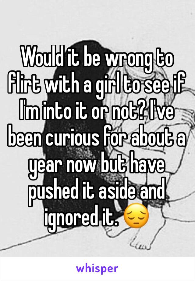 Would it be wrong to flirt with a girl to see if I'm into it or not? I've been curious for about a year now but have pushed it aside and ignored it. 😔