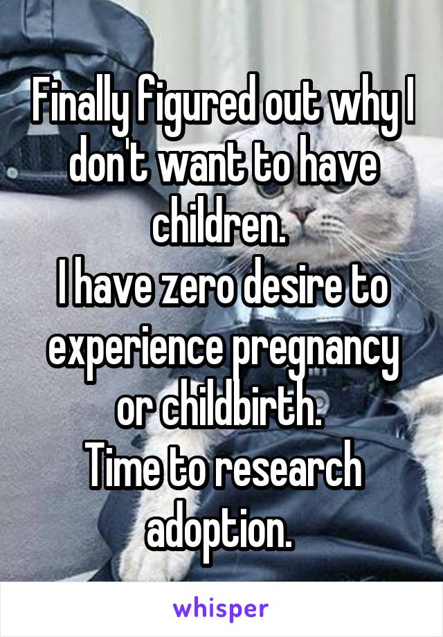 Finally figured out why I don't want to have children. 
I have zero desire to experience pregnancy or childbirth. 
Time to research adoption. 