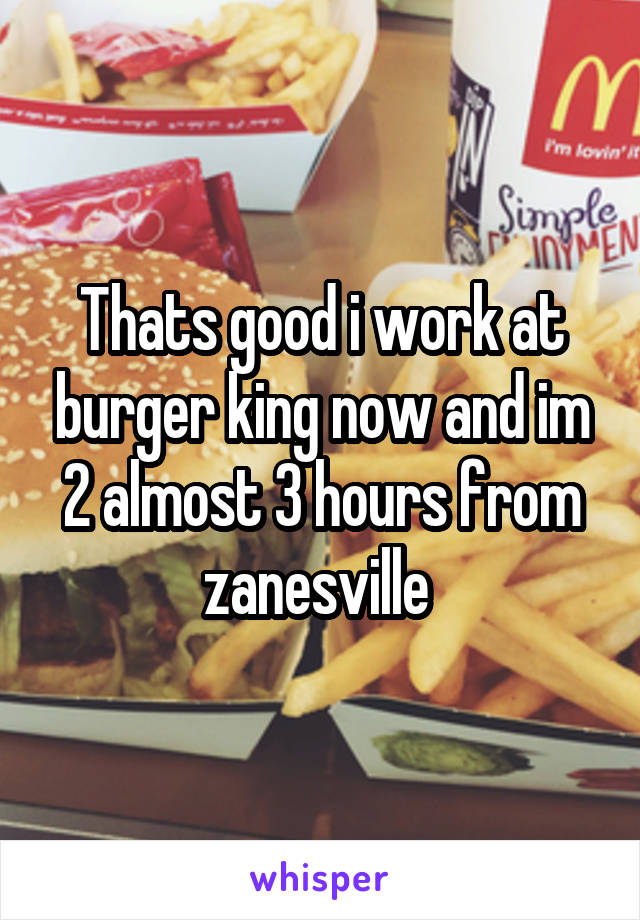 Thats good i work at burger king now and im 2 almost 3 hours from zanesville 