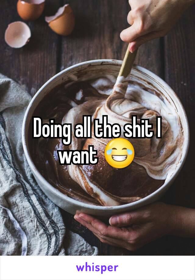 Doing all the shit I want 😂