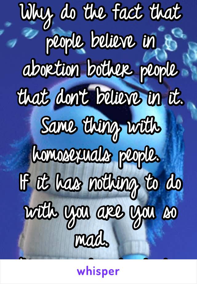 Why do the fact that people believe in abortion bother people that don't believe in it. Same thing with homosexuals people. 
If it has nothing to do with you are you so mad.  
Never understand it. 