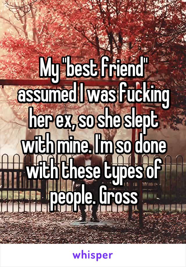 My "best friend" assumed I was fucking her ex, so she slept with mine. I'm so done with these types of people. Gross