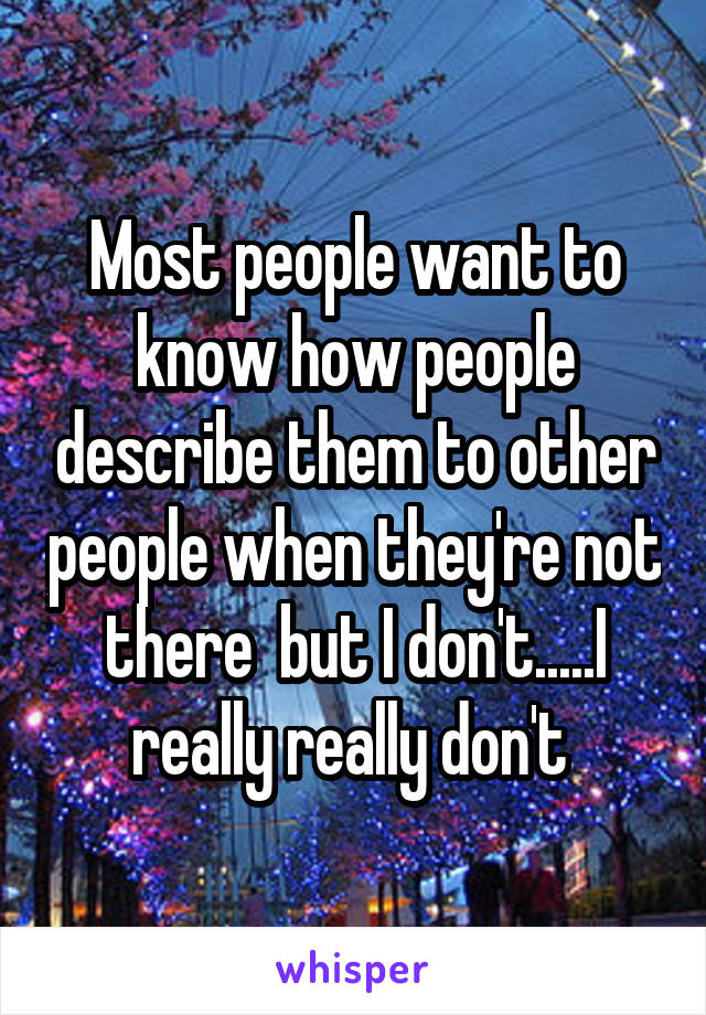 Most people want to know how people describe them to other people when they're not there  but I don't.....I really really don't 