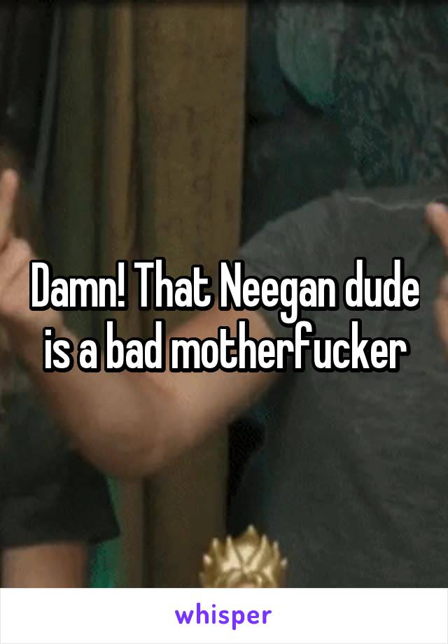 Damn! That Neegan dude is a bad motherfucker