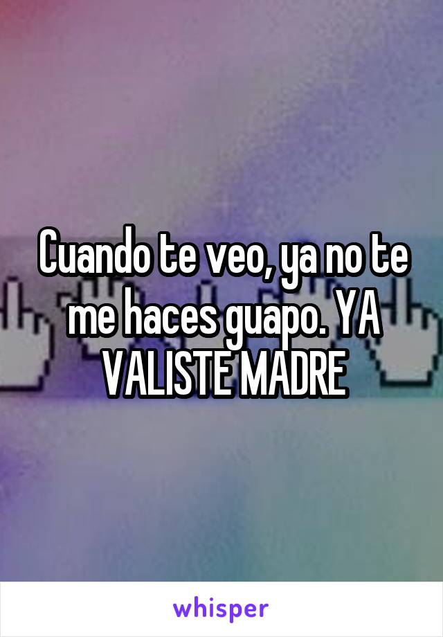 Cuando te veo, ya no te me haces guapo. YA VALISTE MADRE