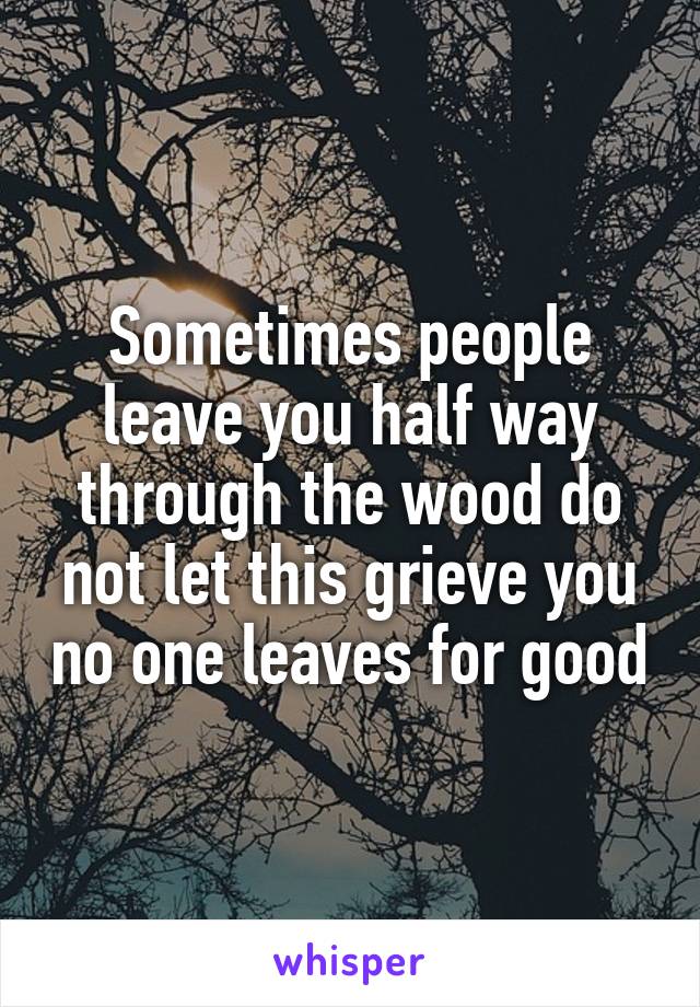 Sometimes people leave you half way through the wood do not let this grieve you no one leaves for good