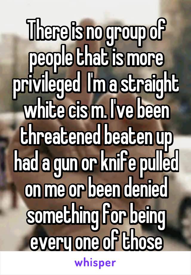 There is no group of people that is more privileged  I'm a straight white cis m. I've been threatened beaten up had a gun or knife pulled on me or been denied something for being every one of those