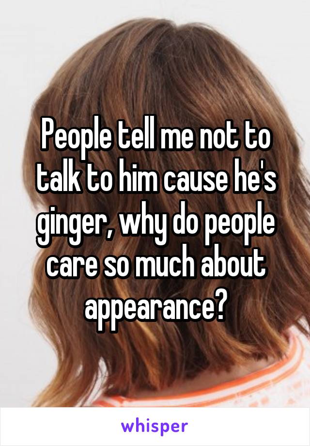 People tell me not to talk to him cause he's ginger, why do people care so much about appearance?