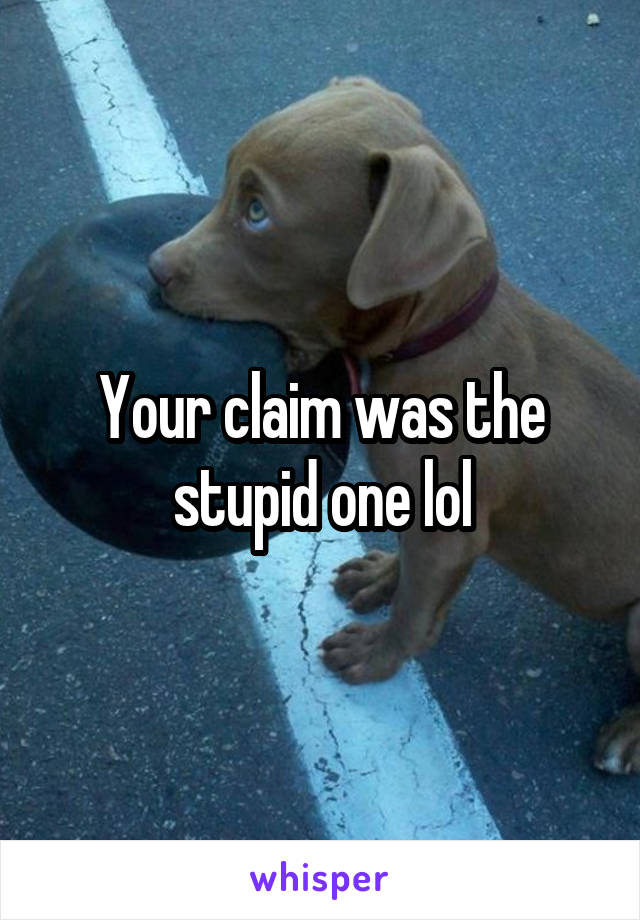 Your claim was the stupid one lol