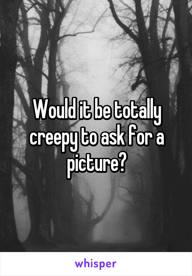 Would it be totally creepy to ask for a picture?
