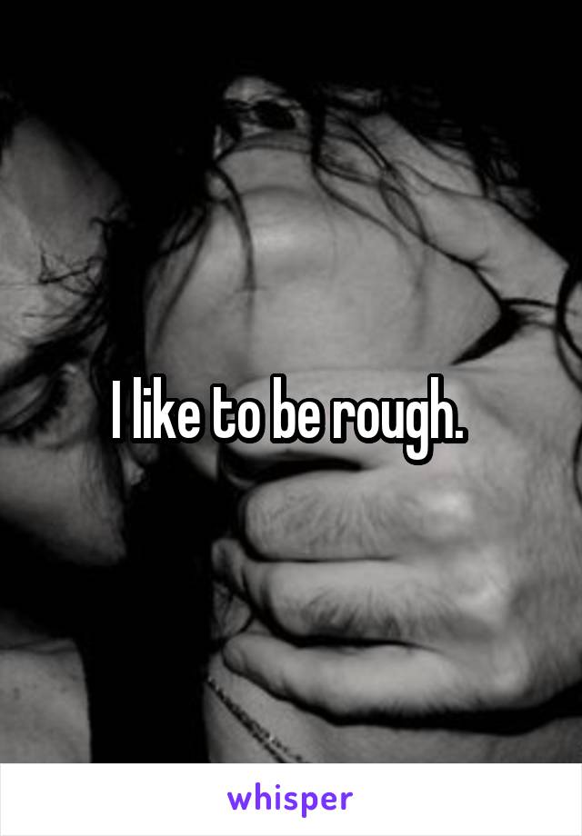 I like to be rough. 