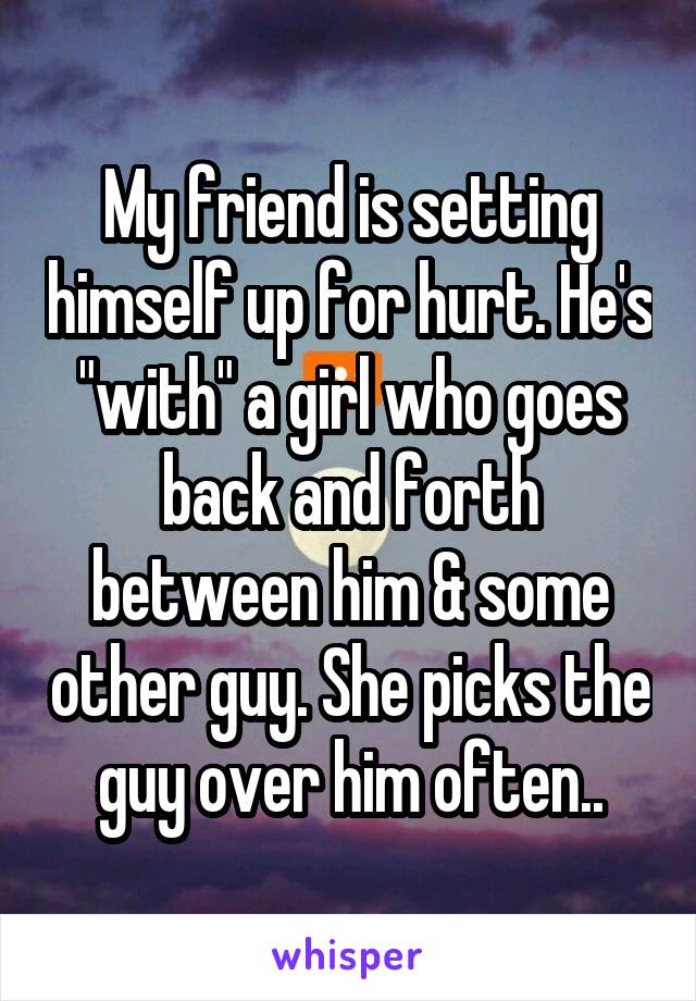 My friend is setting himself up for hurt. He's "with" a girl who goes back and forth between him & some other guy. She picks the guy over him often..