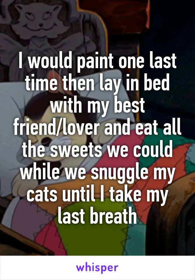 I would paint one last time then lay in bed with my best friend/lover and eat all the sweets we could while we snuggle my cats until I take my last breath