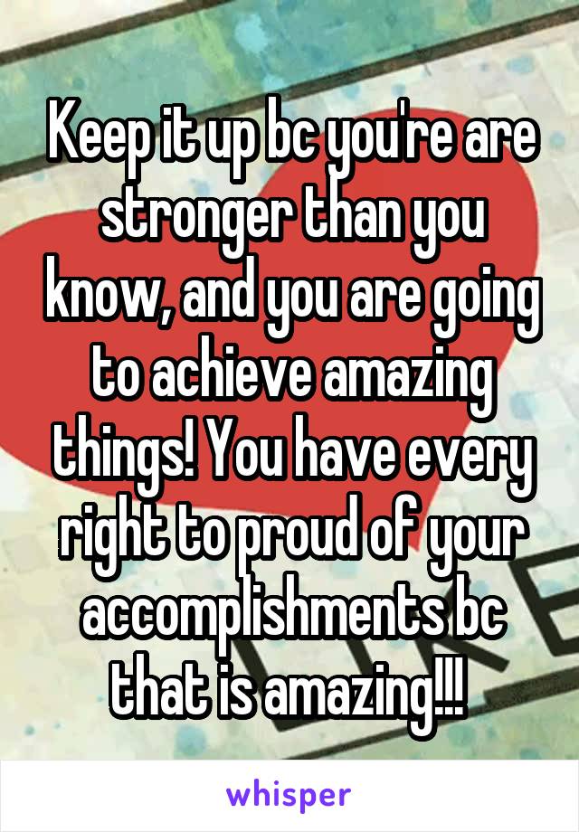 Keep it up bc you're are stronger than you know, and you are going to achieve amazing things! You have every right to proud of your accomplishments bc that is amazing!!! 