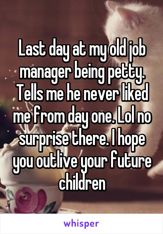 Last day at my old job manager being petty. Tells me he never liked me from day one. Lol no surprise there. I hope you outlive your future children