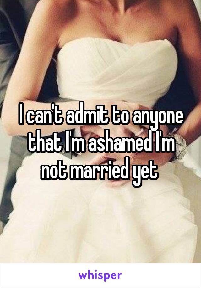 I can't admit to anyone that I'm ashamed I'm not married yet 