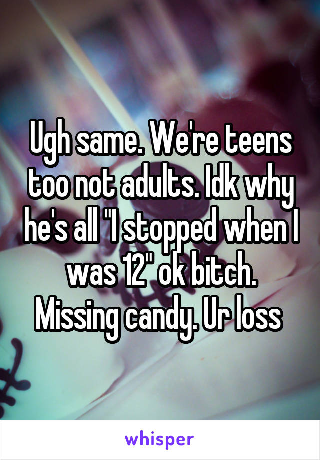 Ugh same. We're teens too not adults. Idk why he's all "I stopped when I was 12" ok bitch. Missing candy. Ur loss 