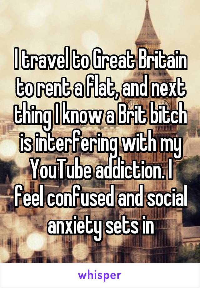 I travel to Great Britain to rent a flat, and next thing I know a Brit bitch is interfering with my YouTube addiction. I feel confused and social anxiety sets in