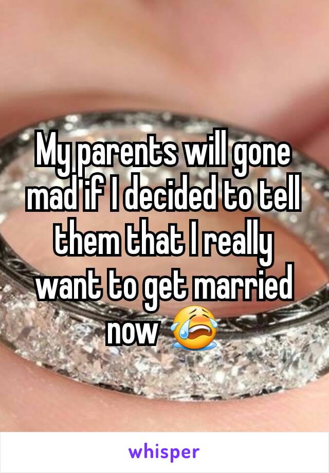 My parents will gone mad if I decided to tell them that I really want to get married now 😭