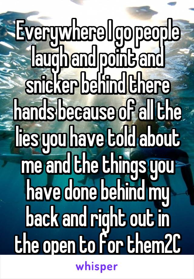 Everywhere I go people laugh and point and snicker behind there hands because of all the lies you have told about me and the things you have done behind my back and right out in the open to for them2C