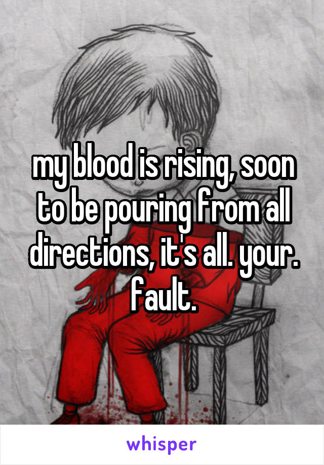 my blood is rising, soon to be pouring from all directions, it's all. your. fault.