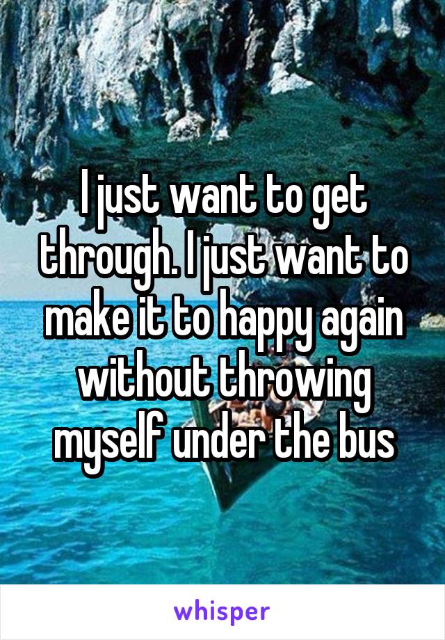 I just want to get through. I just want to make it to happy again without throwing myself under the bus