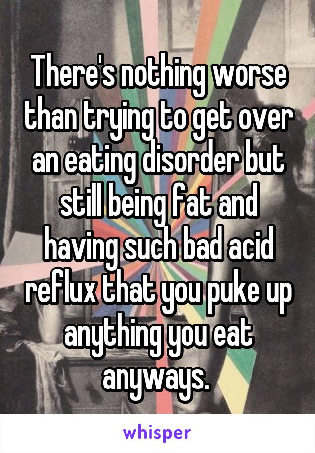 There's nothing worse than trying to get over an eating disorder but still being fat and having such bad acid reflux that you puke up anything you eat anyways. 