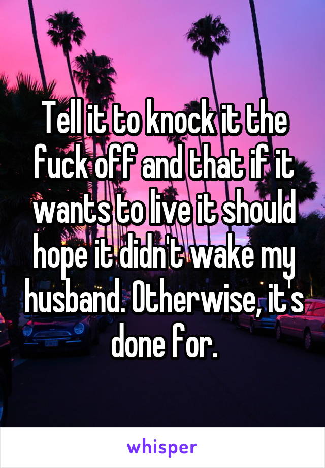 Tell it to knock it the fuck off and that if it wants to live it should hope it didn't wake my husband. Otherwise, it's done for.