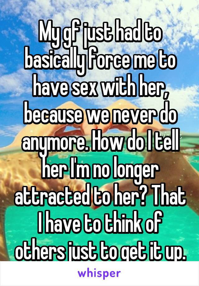 My gf just had to basically force me to have sex with her, because we never do anymore. How do I tell her I'm no longer attracted to her? That I have to think of others just to get it up.