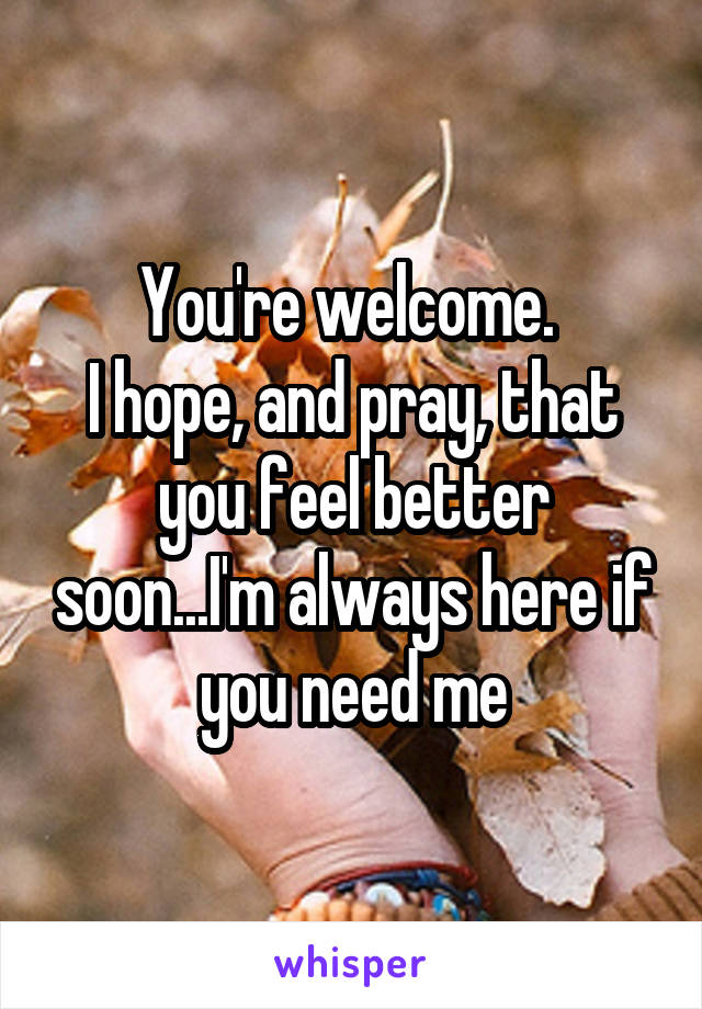 You're welcome. 
I hope, and pray, that you feel better soon...I'm always here if you need me