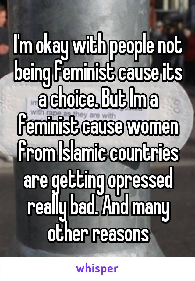 I'm okay with people not being feminist cause its a choice. But Im a feminist cause women from Islamic countries are getting opressed really bad. And many other reasons