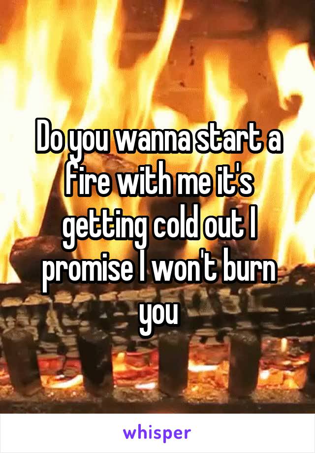 Do you wanna start a fire with me it's getting cold out I promise I won't burn you